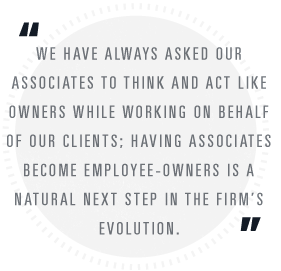 We have always asked our associates to think and act like owners while working on behalf of our clients; having associates become employee-owners is a natural next step in the firm's evolution